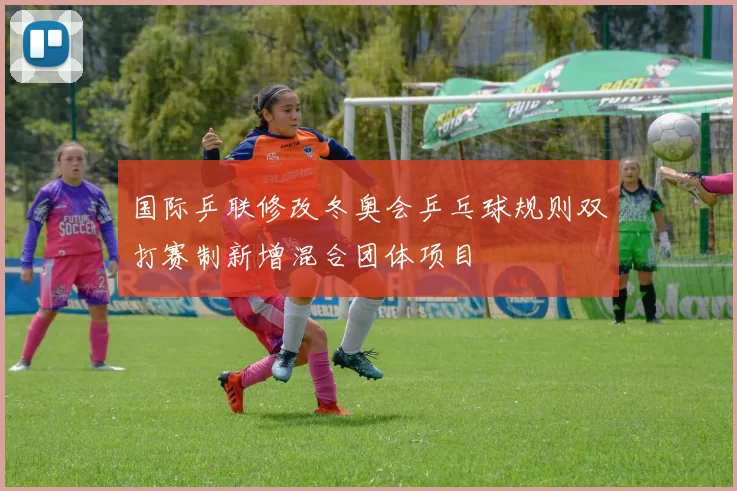 国际乒联修改冬奥会乒乓球规则双打赛制新增混合团体项目