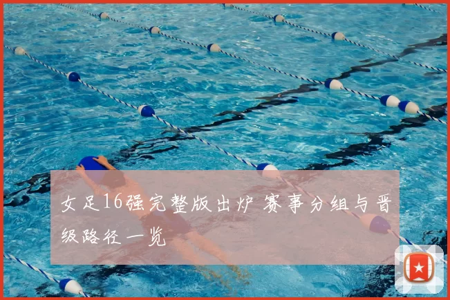 女足16强完整版出炉 赛事分组与晋级路径一览