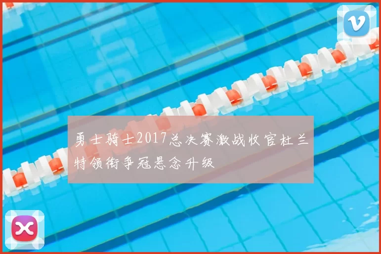 勇士骑士2017总决赛激战收官杜兰特领衔争冠悬念升级
