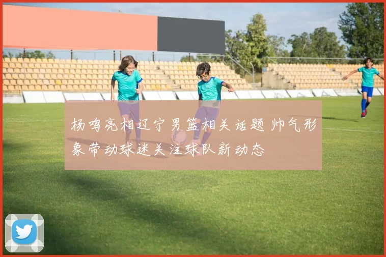 杨鸣亮相辽宁男篮相关话题 帅气形象带动球迷关注球队新动态