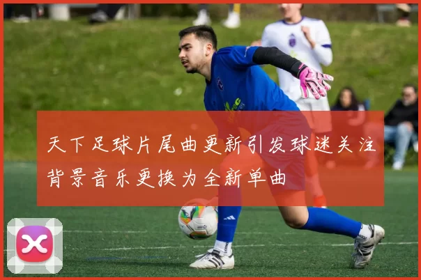 天下足球片尾曲更新引发球迷关注背景音乐更换为全新单曲