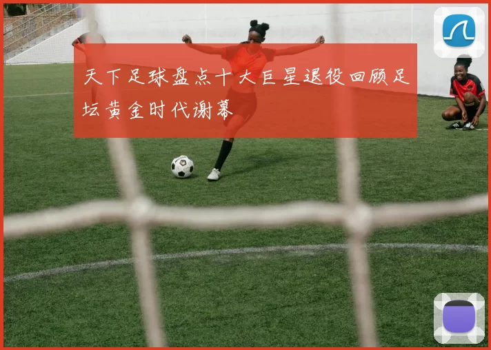 天下足球盘点十大巨星退役回顾足坛黄金时代谢幕