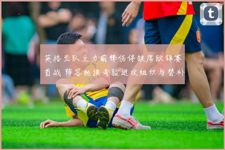 英格兰队主力前锋伤停缺席欧锦赛首战 阵容轮换考验进攻组织与替补发挥