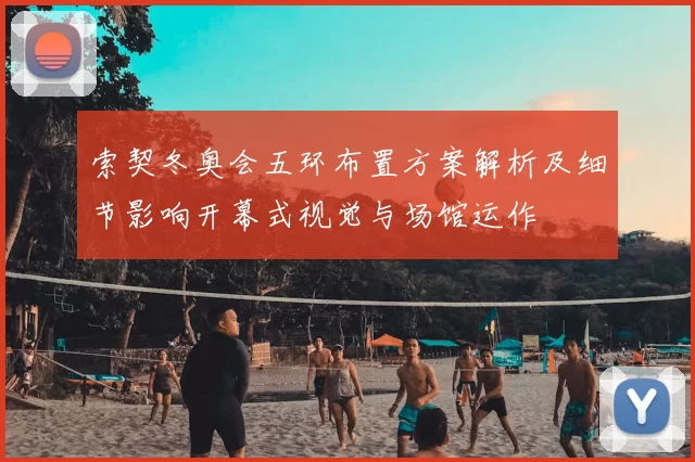 索契冬奥会五环布置方案解析及细节影响开幕式视觉与场馆运作