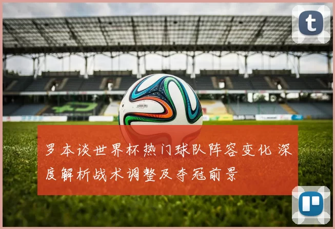罗本谈世界杯热门球队阵容变化 深度解析战术调整及夺冠前景
