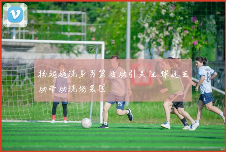 杨超越现身男篮活动引关注 球迷互动带动现场氛围