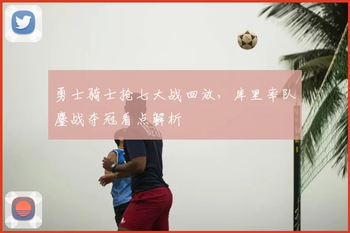 勇士骑士抢七大战回放，库里率队鏖战夺冠看点解析