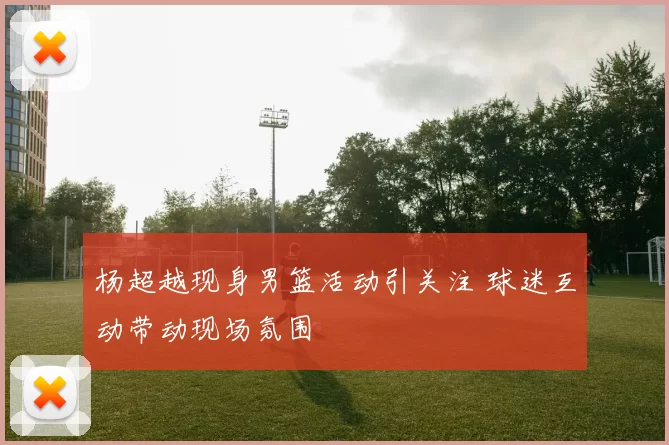 杨超越现身男篮活动引关注 球迷互动带动现场氛围