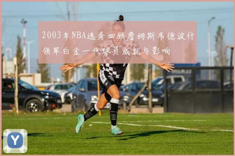 2003年NBA选秀回顾詹姆斯韦德波什领军白金一代球员成就与影响