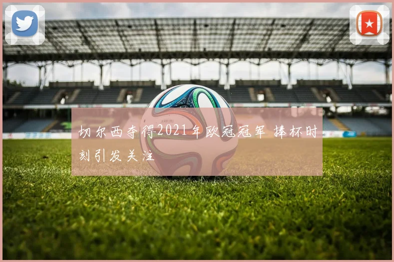 切尔西夺得2021年欧冠冠军 捧杯时刻引发关注
