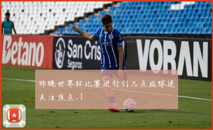 昨晚世界杯比赛进行到几点成球迷关注焦点_1
