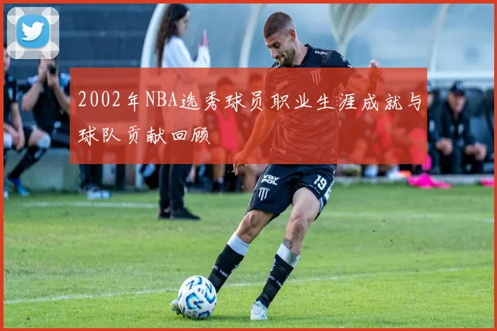 2002年NBA选秀球员职业生涯成就与球队贡献回顾