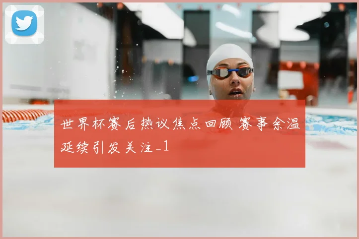 世界杯赛后热议焦点回顾 赛事余温延续引发关注_1