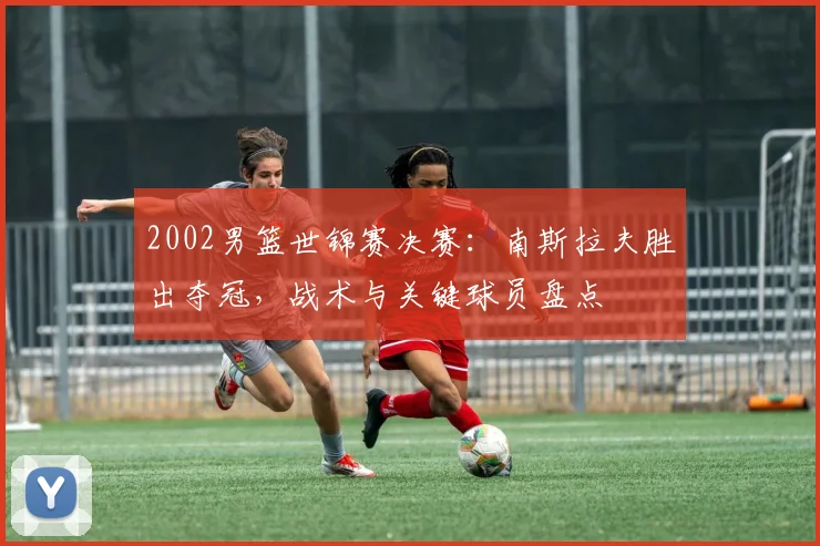 2002男篮世锦赛决赛：南斯拉夫胜出夺冠，战术与关键球员盘点