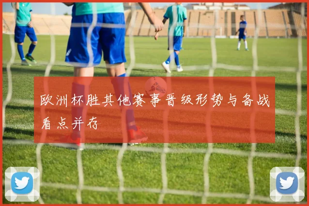欧洲杯胜其他赛事晋级形势与备战看点并存